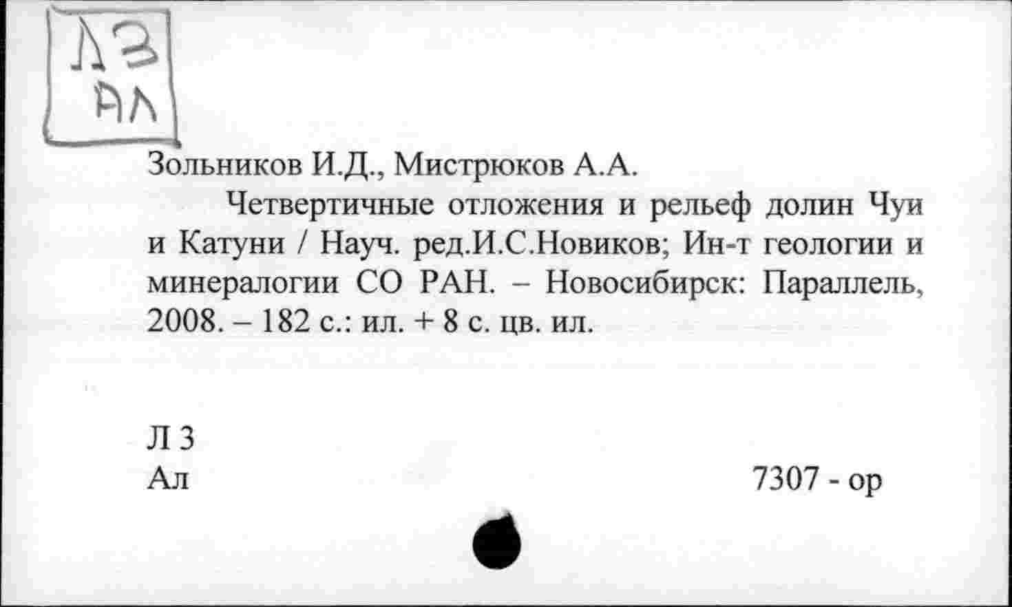 ﻿Зольников И.Д., Мистрюков А.А.
Четвертичные отложения и рельеф долин Чуи и Катуни / Науч. ред.И.С.Новиков; Ин-т геологии и минералогии СО РАН. - Новосибирск: Параллель, 2008. - 182 с.: ил. + 8 с. цв. ил.
ЛЗ
Ал
7307 - ор